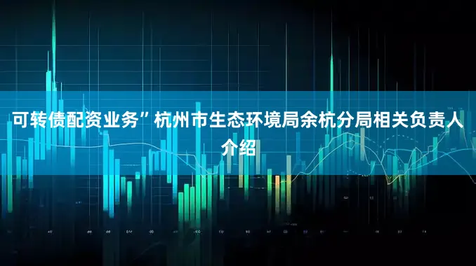 可转债配资业务”杭州市生态环境局余杭分局相关负责人介绍