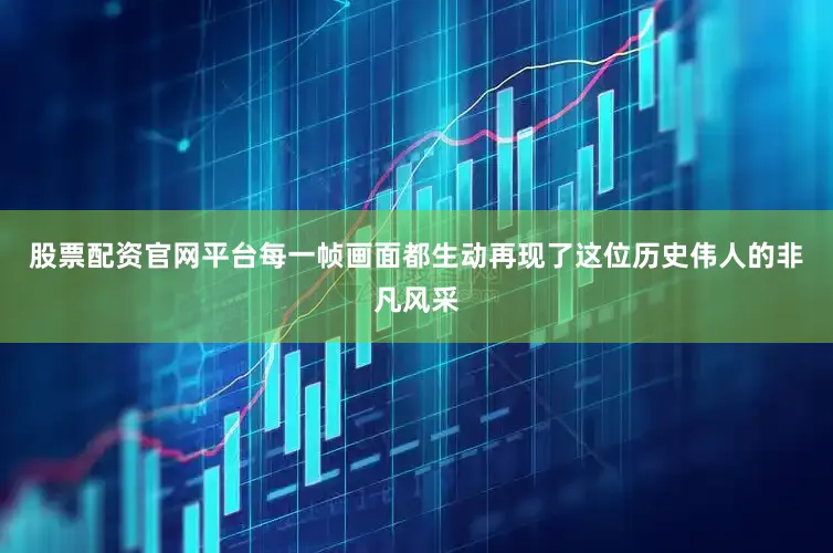 股票配资官网平台每一帧画面都生动再现了这位历史伟人的非凡风采